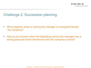Challenge 2: Succession planning


• What happens when a community manager or evangelist leaves
  the company?

• How to you recover when the departing community manager has a
  strong personal brand interwoven with the company‟s brand?




                  Copyright   2010 High Road Communications - www.highroad.com
 