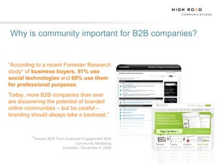 Why is community important for B2B companies?


“According to a recent Forrester Research
study* of business buyers, 91% use
social technologies and 69% use them
for professional purposes.
Today, more B2B companies than ever
are discovering the potential of branded
online communities – but be careful –
branding should always take a backseat.”



         *Deepen B2B Tech Customer Engagement With
                                Community Marketing
                        Forrester - December 9, 2009
 
