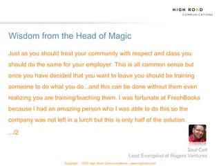 Wisdom from the Head of Magic
Just as you should treat your community with respect and class you
should do the same for your employer. This is all common sense but
once you have decided that you want to leave you should be training
someone to do what you do...and this can be done without them even
realizing you are training/teaching them. I was fortunate at FreshBooks
because I had an amazing person who I was able to do this so the
company was not left in a lurch but this is only half of the solution.

.../2

                                                                                          Saul Colt
                                                                Lead Evangelist at Rogers Ventures
                      Copyright   2010 High Road Communications - www.highroad.com
 