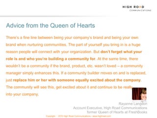 Advice from the Queen of Hearts
There‟s a fine line between being your company‟s brand and being your own
brand when nurturing communities. The part of yourself you bring in is a huge
reason people will connect with your organization. But don’t forget what your
role is and who you’re building a community for. At the same time, there
wouldn‟t be a community if the brand, product, etc. wasn‟t loved – a community
manager simply enhances this. If a community builder moves on and is replaced,
just replace him or her with someone equally excited about the company.
The community will see this, get excited about it and continue to be really
into your company.

                                                                           Rayanne Langdon
                                                Account Executive, High Road Communications
                                                        former Queen of Hearts at FreshBooks
                       Copyright   2010 High Road Communications - www.highroad.com
 