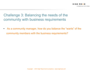 Challenge 3: Balancing the needs of the
community with business requirements

• As a community manager, how do you balance the “wants” of the
  community members with the business requirements?




                   Copyright   2010 High Road Communications - www.highroad.com
 