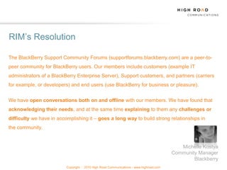 RIM‟s Resolution

The BlackBerry Support Community Forums (supportforums.blackberry.com) are a peer-to-
peer community for BlackBerry users. Our members include customers (example IT
administrators of a BlackBerry Enterprise Server), Support customers, and partners (carriers
for example, or developers) and end users (use BlackBerry for business or pleasure).


We have open conversations both on and offline with our members. We have found that
acknowledging their needs, and at the same time explaining to them any challenges or
difficulty we have in accomplishing it – goes a long way to build strong relationships in
the community.


                                                                                            Michelle Kostya
                                                                                         Community Manager
                                                                                                 Blackberry
                          Copyright   2010 High Road Communications - www.highroad.com
 