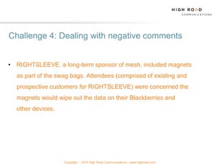 Challenge 4: Dealing with negative comments


• RIGHTSLEEVE, a long-term sponsor of mesh, included magnets
  as part of the swag bags. Attendees (comprised of existing and
  prospective customers for RIGHTSLEEVE) were concerned the
  magnets would wipe out the data on their Blackberries and
  other devices.




                   Copyright   2010 High Road Communications - www.highroad.com
 