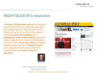 RIGHTSLEEVE‟s resolution

Turning a PR disaster around in a big way
(you'll remember from mesh last year with
the magnet debacle. People were out for
blood and were not so kind online about it. I
ventured online immediately and
apologized, took responsibility, offered to
collect magnets from concerned attendees
and then shot a YouTube video proving the
magnets were harmless. People loved it
and I was able to turn around a terrible
situation (this also led to a story in
the Post.)




                    Mark Graham, President
                            RIGHTSLEEVE
                          Copyright   2010 High Road Communications - www.highroad.com
 