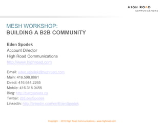 MESH WORKSHOP:
BUILDING A B2B COMMUNITY

Eden Spodek
Account Director
High Road Communications
http://www.highroad.com

Email: eden.spodek@highroad.com
Main: 416.598.8061
Direct: 416.644.2265
Mobile: 416.318.0456
Blog: http://bargainista.ca
Twitter: @EdenSpodek
LinkedIn: http://linkedin.com/en/EdenSpodek



                        Copyright   2010 High Road Communications - www.highroad.com
 