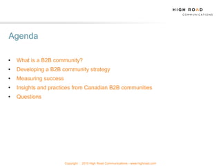 Agenda

•   What is a B2B community?
•   Developing a B2B community strategy
•   Measuring success
•   Insights and practices from Canadian B2B communities
•   Questions




                        Copyright   2010 High Road Communications - www.highroad.com
 