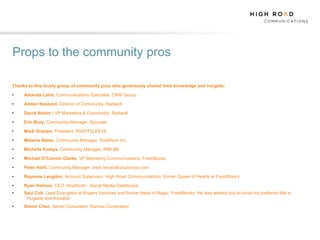 Props to the community pros

Thanks to this lovely group of community pros who generously shared their knowledge and insights:

•    Amanda Laird, Communications Specialist, CNW Group

•    Amber Naslund, Director of Community, Radian6

•    David Alston | VP Marketing & Community, Radian6

•    Erin Bury, Community Manager, Sprouter

•    Mark Graham, President, RIGHTSLEEVE

•    Melanie Baker, Community Manager, PostRank Inc.

•    Michelle Kostya, Community Manager, RIM BB

•    Michael O’Connor Clarke, VP Marketing Communications, FreshBooks

•    Peter Hartl, Community Manager, www.telustalksbusiness.com

•    Rayanne Langdon, Account Supervisor, High Road Communications, former Queen of Hearts at FreshBooks

•    Ryan Holmes, CEO, HootSuite - Social Media Dashboard
•    Saul Colt, Lead Evangelist at Rogers Ventures and former Head of Magic, FreshBooks, He also wanted you to know his preferred title is
     ``Hugable and Kissable``
•    Simon Chen, Senior Consultant, Ramius Corporation
 