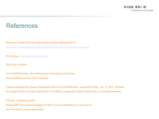 References

Planning an Online B2B Community by Nancy Strauss, Marketing Profs

http://www.marketingprofs.com/articles/2009/3279/planning-an-online-b2b-community



Chris Brogan , http://www.chrisbrogan.com/


Seth Godin, Lynchpin



4 C's of B2B Marketing , Buzz Marketing for Technology by Paul Dunay

http://pauldunay.com/4-cs-of-b2-marketing/



Customer Engagement: Deepen Relationships with Community Marketing , Laura Ramos' Blog , Jan. 12, 2010 - Forrester,

http://blogs.forrester.com/laura_ramos/10-01-12-customer_engagement_deepen_relationships_community_marketing



Forrester - December 9, 2009

Deepen B2B Tech Customer Engagement With Community Marketing, by Laura Ramos

with Peter Burris, Zachary Reiss-Davis
 