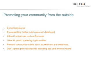 Promoting your community from the outside


•   E-mail signatures
•   E-newsletters (helps build customer database)
•   Attend tradeshows and conferences
•   Look for public speaking opportunities
•   Present community events such as webinars and twebinars,
•   Don‟t ignore print touchpoints including ads and invoice inserts
 