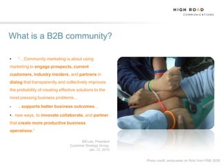 What is a B2B community?

•   “…Community marketing is about using
marketing to engage prospects, current
customers, industry insiders, and partners in
dialog that transparently and collectively improves
the probability of creating effective solutions to the
most pressing business problems...

•   ... supports   better business outcomes...

•.. new ways, to innovate collaborate, and partner
that create more productive business
operations.“

                                        Bill Lee, President
                                  Customer Strategy Group,
                                              Jan. 12, 2010


                                                              Photo credit: andycaster on flickr from PAB 2008
 