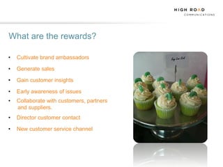 What are the rewards?

•   Cultivate brand ambassadors

•   Generate sales

•   Gain customer insights

•   Early awareness of issues
•   Collaborate with customers, partners
    and suppliers.
•   Director customer contact

•   New customer service channel
 
