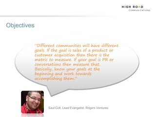 Objectives


             “Different communities will have different
             goals. If the goal is sales of a product or
             customer acquisition then there is the
             metric to measure. If your goal is PR or
             conversations then measure that.
             Basically, know your goals at the
             beginning and work towards
             accomplishing them.”




                    Saul Colt, Lead Evangelist, Rogers Ventures
 