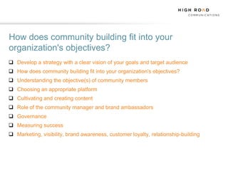 How does community building fit into your
organization's objectives?
 Develop a strategy with a clear vision of your goals and target audience
 How does community building fit into your organization's objectives?
 Understanding the objective(s) of community members
 Choosing an appropriate platform
 Cultivating and creating content
 Role of the community manager and brand ambassadors
 Governance
 Measuring success
 Marketing, visibility, brand awareness, customer loyalty, relationship-building
 