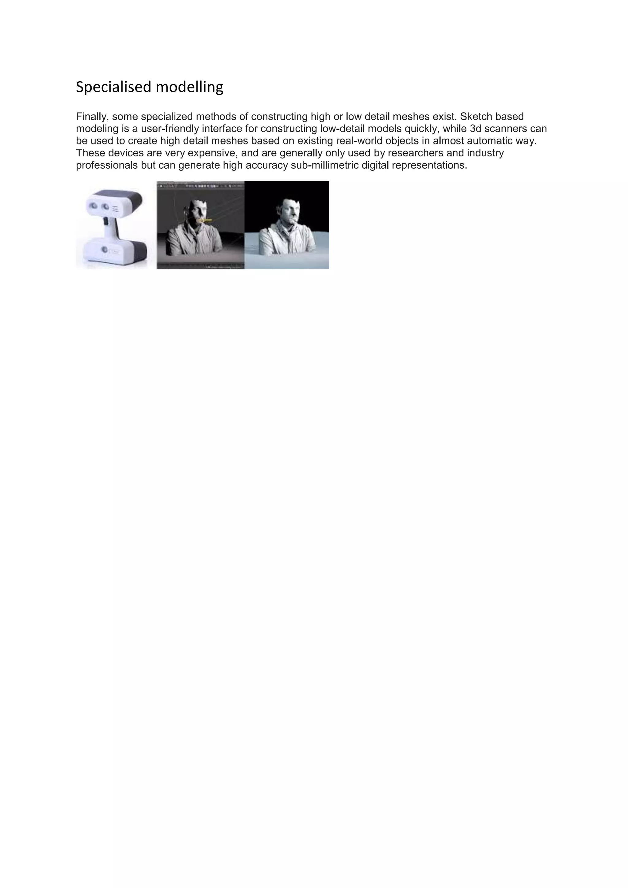 Specialised modelling
Finally, some specialized methods of constructing high or low detail meshes exist. Sketch based
modeling is a user-friendly interface for constructing low-detail models quickly, while 3d scanners can
be used to create high detail meshes based on existing real-world objects in almost automatic way.
These devices are very expensive, and are generally only used by researchers and industry
professionals but can generate high accuracy sub-millimetric digital representations.
 