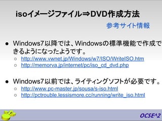 isoイメージファイル⇒DVD作成方法
● Windows7以降では、Windowsの標準機能で作成で
きるようになったようです。
○ http://www.vwnet.jp/Windows/w7/ISO/WriteISO.htm
○ http://memorva.jp/internet/pc/iso_cd_dvd.php
● Windows7以前では、ライティングソフトが必要です。
○ http://www.pc-master.jp/sousa/s-iso.html
○ http://pctrouble.lessismore.cc/running/write_iso.html
参考サイト情報
 