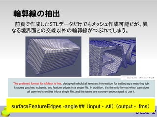 輪郭線の抽出
前頁で作成したSTLデータだけでもメッシュ作成可能だが、異
なる境界面との交線以外の輪郭線がつぶれてしまう。
surfaceFeatureEdges -angle ## （input - .stl） （output - .fms）
The preferred format for cfMesh is fms, designed to hold all relevant information for setting up a meshing job.
It stores patches, subsets, and feature edges in a single file. In addition, it is the only format which can store
all geometric entities into a single file, and the users are strongly encouraged to use it.
 