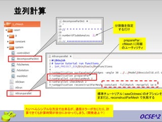 並列計算
preparePar :
cfMesh に同梱
のユーティリティ
たいへんシンプルな方法で出来るが、通信エラーが生じたり、計
算できても計算時間が余分にかかってしまう。（開発途上？）
標準チュートリアル（ sawOctrees）のオプションそ
ままだと、reconstructParMesh で失敗する
分割数を指定
するだけ
 
