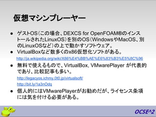 仮想マシンプレーヤー
● ゲストOS（この場合、DEXCS for OpenFOAM®のインス
トールされたLinuxOS）を別のOS（WindowsやMacOS、別
のLinuxOSなど）の上で動かすソフトウェア。
● VirtualBoxなど数多くのx86仮想化ソフトがある。
http://ja.wikipedia.org/wiki/X86%E4%BB%AE%E6%83%B3%E5%8C%96
● 無料で使えるもので、VirtualBox, VMwarePlayer が代表的
であり、比較記事も多い。
http://legacyos.ichmy.0t0.jp/virtualsoft/
http://bit.ly/1a3nOdq
● 個人的にはVMwarePlayerがお勧めだが、ライセンス条項
には気を付ける必要がある。
 