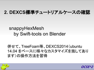 snappyHexMesh
by Swift-tools on Blender
2. DEXCS標準チュートリアルケースの確認
併せて、TreeFoam等、DEXCS2014（ubuntu
14.04 をベースに様々なカスタマイズを施してあり
ます）の操作方法を習得
 