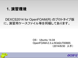 1. 演習環境
DEXCS2014 for OpenFOAM(R) のプロトタイプ版
に、演習用ケースファイル等を同梱してあります。
OS : Ubuntu 14.04
OpenFOAM-2.3.x-f43d2c700665
（2014/6/30　入手）
 