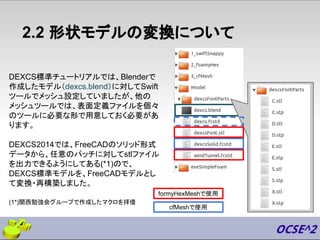 2.2 形状モデルの変換について
DEXCS標準チュートリアルでは、Blenderで
作成したモデル（dexcs.blend）に対してSwift
ツールでメッシュ設定していましたが、他の
メッシュツールでは、表面定義ファイルを個々
のツールに必要な形で用意しておく必要があ
ります。
DEXCS2014では、FreeCADのソリッド形式
データから、任意のパッチに対してstlファイル
を出力できるようにしてある(*1)ので、
DEXCS標準モデルを、FreeCADモデルとし
て変換・再構築しました。
formyHexMeshで使用
cfMeshで使用
(1*)関西勉強会グループで作成したマクロを拝借
 