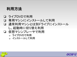 利用方法
❏ ライブDVDで利用
❏ 専用マシンにインストールして利用
❏ 通常利用マシンとは別ドライブにインストール
し、起動時に切り替え利用
❏ 仮想マシンプレーヤで利用
❏ ライブDVDで利用
❏ インストールして利用
 