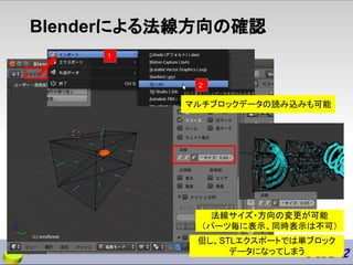 Blenderによる法線方向の確認
法線サイズ・方向の変更が可能
（パーツ毎に表示、同時表示は不可）
マルチブロックデータの読み込みも可能
但し、STLエクスポートでは単ブロック
データになってしまう
1
2
 