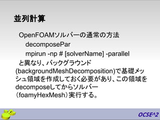 並列計算
OpenFOAMソルバーの通常の方法
decomposePar
mpirun -np # [solverName] -parallel
と異なり、バックグラウンド
(backgroundMeshDecomposition)で基礎メッ
シュ領域を作成しておく必要があり、この領域を
decomposeしてからソルバー
（foamyHexMesh）実行する。
 