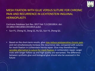 MESH FIXATION WITH GLUE VERSUS SUTURE FOR CHRONIC
PAIN AND RECURRENCE IN LICHTENSTEIN INGUINAL
HERNIOPLASTY.
Cochrane Database Syst Rev. 2017 Feb 7;2:CD010814. doi:
10.1002/14651858.CD010814.pub2.
• Sun P1, Cheng X1, Deng S2, Hu Q1, Sun Y3, Zheng Q1.
• Based on the short-term results, glue may reduce postoperative chronic pain
and not simultaneously increase the recurrence rate, compared with sutures
for mesh fixation in Lichtenstein hernia repair. Glue may therefore be a
sensible alternative to suture for mesh fixation in Lichtenstein repair. Larger
trials with longer follow-up and high quality are warranted. The difference
between synthetic glue and biological glue should also be assessed in the
future
 