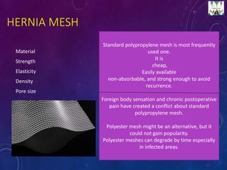 HERNIA MESH
Material
Strength
Elasticity
Density
Pore size
Standard polypropylene mesh is most frequently
used one.
It is
cheap,
Easily available
non-absorbable, and strong enough to avoid
recurrence.
Foreign body sensation and chronic postoperative
pain have created a conflict about standard
polypropylene mesh.
Polyester mesh might be an alternative, but it
could not gain popularity.
Polyester meshes can degrade by time especially
in infected areas.
 