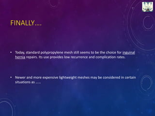 FINALLY….
• Today, standard polypropylene mesh still seems to be the choice for inguinal
hernia repairs. Its use provides low recurrence and complication rates.
• Newer and more expensive lightweight meshes may be considered in certain
situations as ……
 