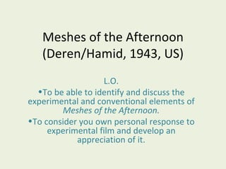 Meshes of the Afternoon
   (Deren/Hamid, 1943, US)
                   L.O.
  •To be able to identify and discuss the
experimental and conventional elements of
        Meshes of the Afternoon.
•To consider you own personal response to
     experimental film and develop an
            appreciation of it.
 