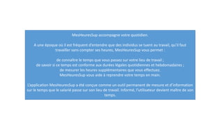 MesHeuresSup accompagne votre quotidien.
A une époque où il est fréquent d’entendre que des individus se tuent au travail, qu’il faut
travailler sans compter ses heures, MesHeuresSup vous permet :
de connaître le temps que vous passez sur votre lieu de travail ;
de savoir si ce temps est conforme aux durées légales quotidiennes et hebdomadaires ;
de mesurer les heures supplémentaires que vous effectuez.
MesHeuresSup vous aide à reprendre votre temps en main.
L’application MesHeuresSup a été conçue comme un outil permanent de mesure et d’information
sur le temps que le salarié passe sur son lieu de travail. Informé, l’utilisateur devient maître de son
temps.
 