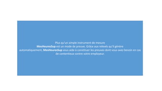 Plus qu’un simple instrument de mesure
MesHeuresSup est un mode de preuve. Grâce aux relevés qu’il génère
automatiquement, MesHeuresSup vous aide à constituer les preuves dont vous avez besoin en cas
de contentieux contre votre employeur.
 