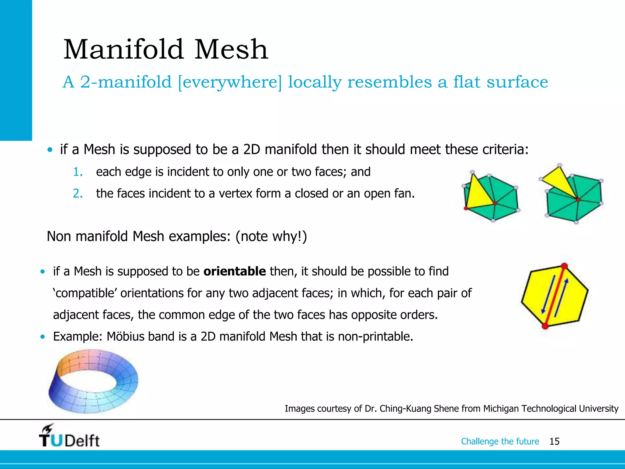 15Challenge the future
• if a Mesh is supposed to be a 2D manifold then it should meet these criteria:
1. each edge is incident to only one or two faces; and
2. the faces incident to a vertex form a closed or an open fan.
Non manifold Mesh examples: (note why!)
Images courtesy of Dr. Ching-Kuang Shene from Michigan Technological University
Manifold Mesh
A 2-manifold [everywhere] locally resembles a flat surface
• if a Mesh is supposed to be orientable then, it should be possible to find
‘compatible’ orientations for any two adjacent faces; in which, for each pair of
adjacent faces, the common edge of the two faces has opposite orders.
• Example: Möbius band is a 2D manifold Mesh that is non-printable.
 