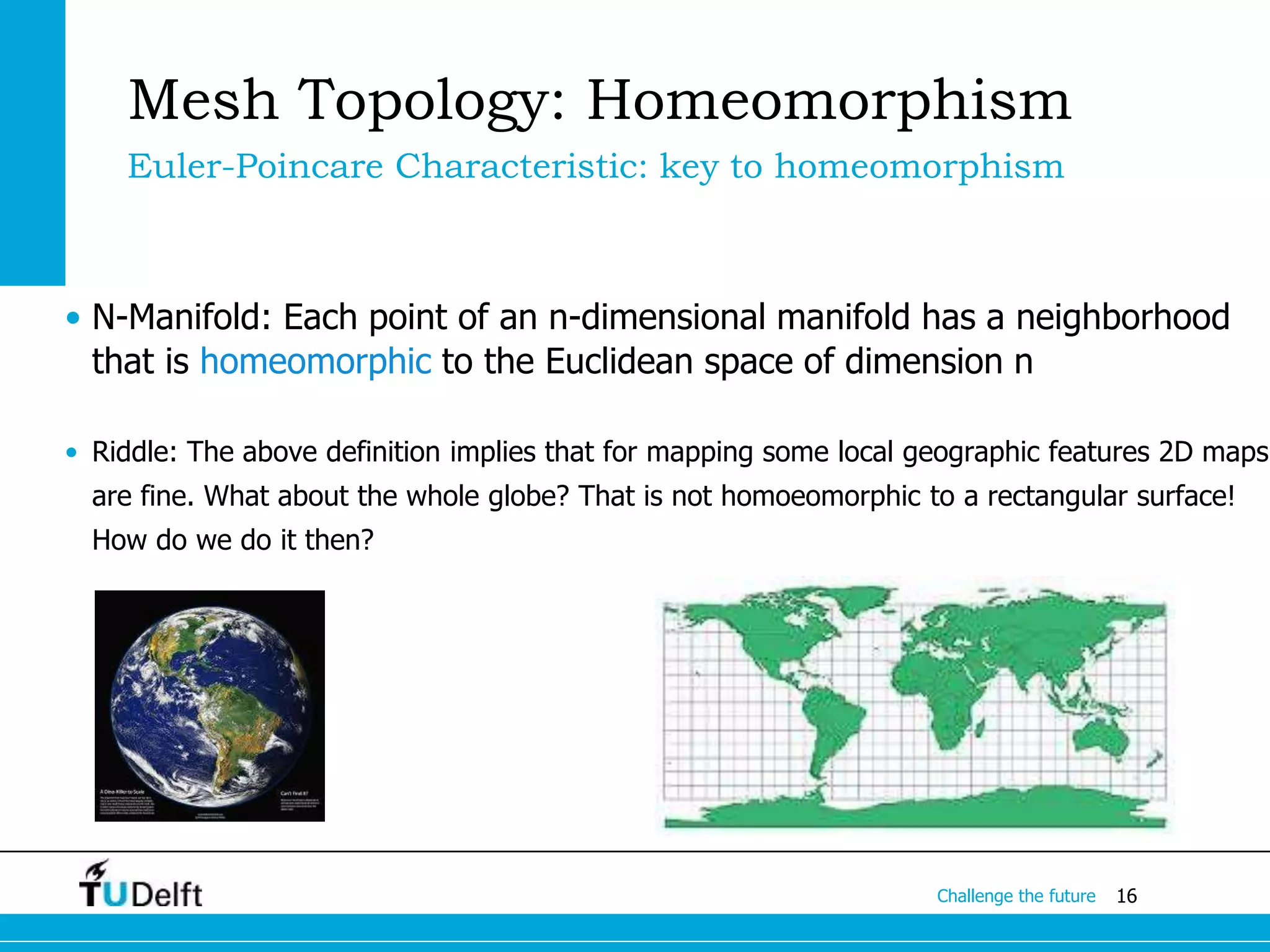 16Challenge the future
Mesh Topology: Homeomorphism
Euler-Poincare Characteristic: key to homeomorphism
• N-Manifold: Each point of an n-dimensional manifold has a neighborhood
that is homeomorphic to the Euclidean space of dimension n
• Riddle: The above definition implies that for mapping some local geographic features 2D maps
are fine. What about the whole globe? That is not homoeomorphic to a rectangular surface!
How do we do it then?
 
