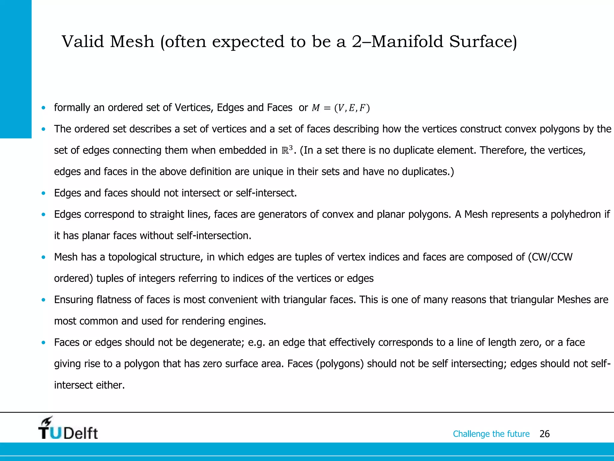 26Challenge the future
• formally an ordered set of Vertices, Edges and Faces or 𝑀 = (𝑉, 𝐸, 𝐹)
• The ordered set describes a set of vertices and a set of faces describing how the vertices construct convex polygons by the
set of edges connecting them when embedded in ℝ3
. (In a set there is no duplicate element. Therefore, the vertices,
edges and faces in the above definition are unique in their sets and have no duplicates.)
• Edges and faces should not intersect or self-intersect.
• Edges correspond to straight lines, faces are generators of convex and planar polygons. A Mesh represents a polyhedron if
it has planar faces without self-intersection.
• Mesh has a topological structure, in which edges are tuples of vertex indices and faces are composed of (CW/CCW
ordered) tuples of integers referring to indices of the vertices or edges
• Ensuring flatness of faces is most convenient with triangular faces. This is one of many reasons that triangular Meshes are
most common and used for rendering engines.
• Faces or edges should not be degenerate; e.g. an edge that effectively corresponds to a line of length zero, or a face
giving rise to a polygon that has zero surface area. Faces (polygons) should not be self intersecting; edges should not self-
intersect either.
Valid Mesh (often expected to be a 2–Manifold Surface)
 