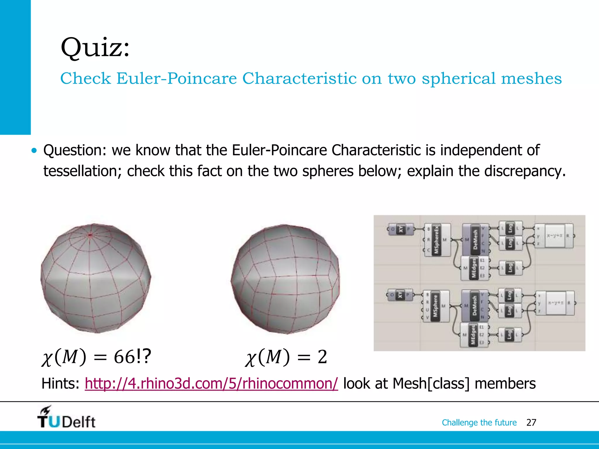 27Challenge the future
Quiz:
Check Euler-Poincare Characteristic on two spherical meshes
• Question: we know that the Euler-Poincare Characteristic is independent of
tessellation; check this fact on the two spheres below; explain the discrepancy.
Hints: http://4.rhino3d.com/5/rhinocommon/ look at Mesh[class] members
𝜒 𝑀 = 2𝜒 𝑀 = 66!?
 