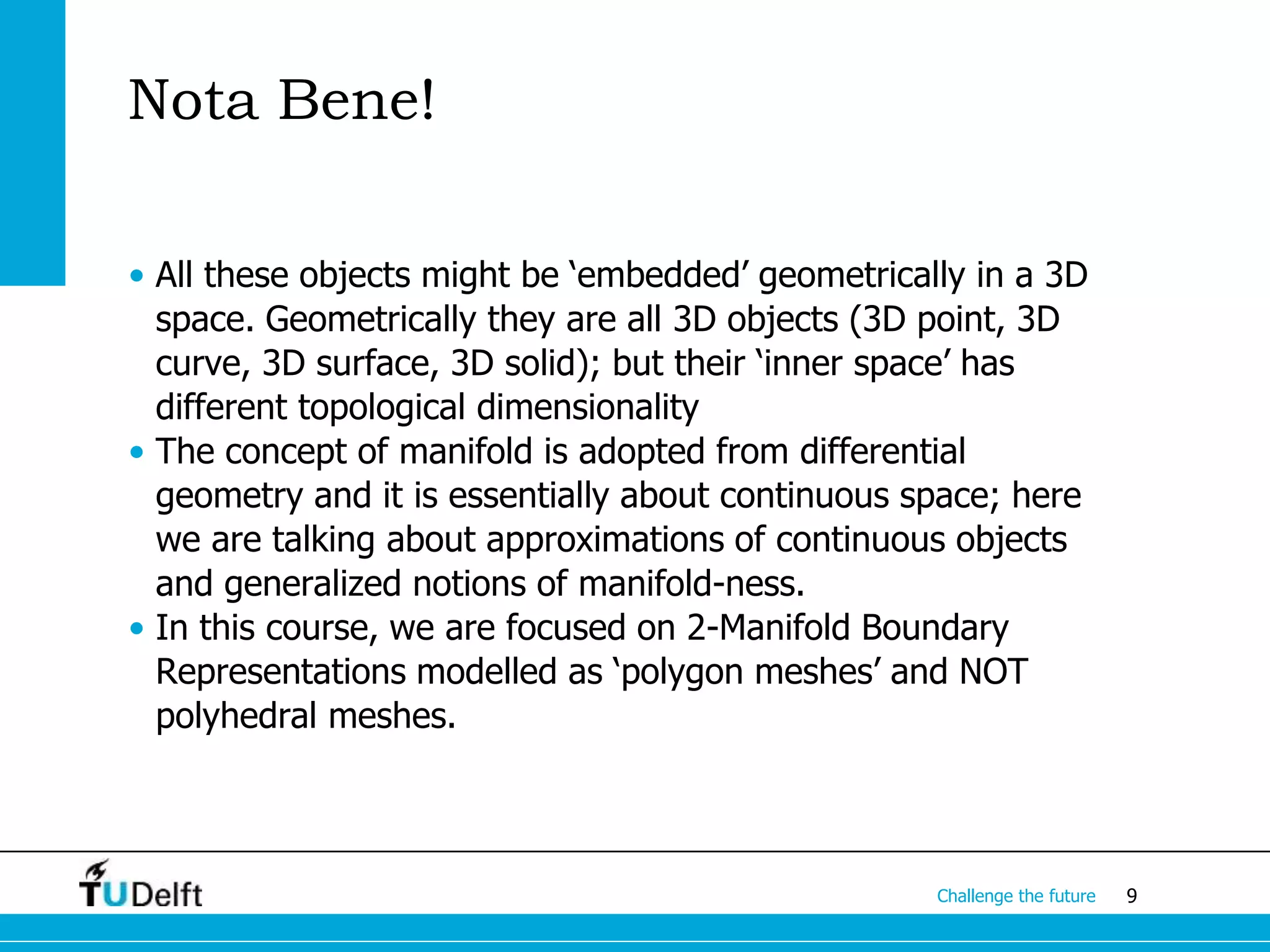 9Challenge the future
Nota Bene!
• All these objects might be ‘embedded’ geometrically in a 3D
space. Geometrically they are all 3D objects (3D point, 3D
curve, 3D surface, 3D solid); but their ‘inner space’ has
different topological dimensionality
• The concept of manifold is adopted from differential
geometry and it is essentially about continuous space; here
we are talking about approximations of continuous objects
and generalized notions of manifold-ness.
• In this course, we are focused on 2-Manifold Boundary
Representations modelled as ‘polygon meshes’ and NOT
polyhedral meshes.
 