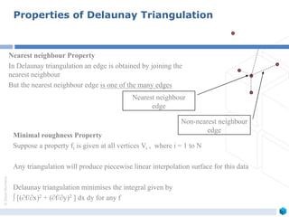 ©ZeusNumerix
Nearest neighbour Property
In Delaunay triangulation an edge is obtained by joining the
nearest neighbour
But the nearest neighbour edge is one of the many edges
Properties of Delaunay Triangulation
Nearest neighbour
edge
Minimal roughness Property
Suppose a property fi is given at all vertices Vi , where i = 1 to N
Any triangulation will produce piecewise linear interpolation surface for this data
Delaunay triangulation minimises the integral given by
 [(f/x)2 + (f/y)2 ] dx dy for any f
Non-nearest neighbour
edge
 