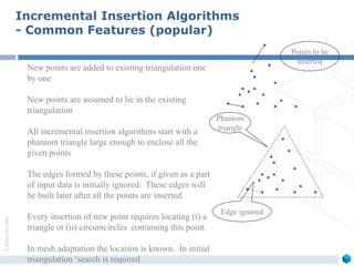 ©ZeusNumerix
Incremental Insertion Algorithms
- Common Features (popular)
New points are added to existing triangulation one
by one
New points are assumed to lie in the existing
triangulation
All incremental insertion algorithms start with a
phantom triangle large enough to enclose all the
given points
The edges formed by these points, if given as a part
of input data is initially ignored. These edges will
be built later after all the points are inserted.
Every insertion of new point requires locating (i) a
triangle or (ii) circumcircles containing this point.
In mesh adaptation the location is known. In initial
triangulation ‘search is required
Phantom
triangle
Points to be
inserted
Edge ignored
 