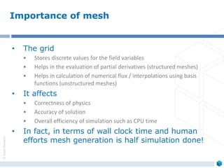 ©ZeusNumerix
• The grid
• Stores discrete values for the field variables
• Helps in the evaluation of partial derivatives (structured meshes)
• Helps in calculation of numerical flux / interpolations using basis
functions (unstructured meshes)
• It affects
• Correctness of physics
• Accuracy of solution
• Overall efficiency of simulation such as CPU time
• In fact, in terms of wall clock time and human
efforts mesh generation is half simulation done!
Importance of mesh
 