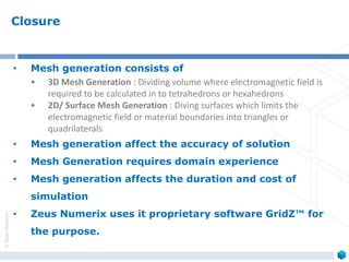 ©ZeusNumerix
Closure
• Mesh generation consists of
• 3D Mesh Generation : Dividing volume where electromagnetic field is
required to be calculated in to tetrahedrons or hexahedrons
• 2D/ Surface Mesh Generation : Diving surfaces which limits the
electromagnetic field or material boundaries into triangles or
quadrilaterals
• Mesh generation affect the accuracy of solution
• Mesh Generation requires domain experience
• Mesh generation affects the duration and cost of
simulation
• Zeus Numerix uses it proprietary software GridZ™ for
the purpose.
 