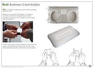 1
Meshi: ‘a traditional Japanese method of exchanging
business cards.’
Seeing how respectful the tradition is I realised a
company could have a larger impact on the
recipient of the product by offering it with the same
care and respect.
A meshi exchange includes holding the card from the
corners, the thumb holes used to access the cards
are shaped to guide the users thumbs to this position.
Meshi Business Card Holder
Nathan Hulman – Nottingham Trent University
 
