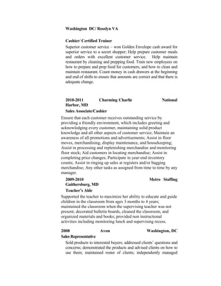 Washington DC/ Rosslyn VA
Cashier/ Certified Trainer
Superior customer service – won Golden Envelope cash award for
superior service to a secret shopper; Help prepare customer meals
and orders with excellent customer service. Help maintain
restaurant by cleaning and prepping food. Train new employees on
how to prepare and prep food for customers; and how to clean and
maintain restaurant. Count money in cash drawers at the beginning
and end of shifts to ensure that amounts are correct and that there is
adequate change.
2010-2011 Charming Charlie National
Harbor, MD
Sales Associate/Cashier
Ensure that each customer receives outstanding service by
providing a friendly environment, which includes greeting and
acknowledging every customer, maintaining solid product
knowledge and all other aspects of customer service; Maintain an
awareness of all promotions and advertisements; Assist in floor
moves, merchandising, display maintenance, and housekeeping;
Assist in processing and replenishing merchandise and monitoring
floor stock; Aid customers in locating merchandise; Assist in
completing price changes; Participate in year-end inventory
counts; Assist in ringing up sales at registers and/or bagging
merchandise; Any other tasks as assigned from time to time by any
manager.
2009-2010 Metro Staffing
Gaithersburg, MD
Teacher’s Aide
Supported the teacher to maximize her ability to educate and guide
children in the classroom from ages 3 months to 4 years;
maintained the classroom when the supervising teacher was not
present; decorated bulletin boards, cleaned the classroom, and
organized materials and books; provided non instructional
activities including monitoring lunch and supervising recess.
2008 Avon Washington, DC
Sales Representative
Sold products to interested buyers; addressed clients’ questions and
concerns; demonstrated the products and advised clients on how to
use them; maintained roster of clients; independently managed
 