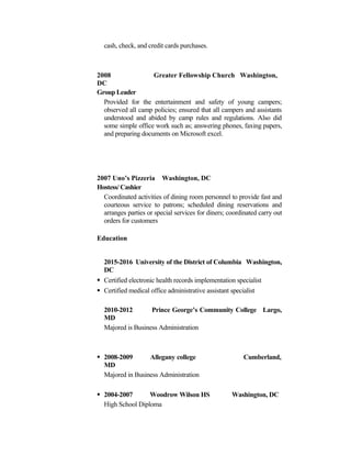 cash, check, and credit cards purchases.
2008 Greater Fellowship Church Washington,
DC
Group Leader
Provided for the entertainment and safety of young campers;
observed all camp policies; ensured that all campers and assistants
understood and abided by camp rules and regulations. Also did
some simple office work such as; answering phones, faxing papers,
and preparing documents on Microsoft excel.
2007 Uno’s Pizzeria Washington, DC
Hostess/ Cashier
Coordinated activities of dining room personnel to provide fast and
courteous service to patrons; scheduled dining reservations and
arranges parties or special services for diners; coordinated carry out
orders for customers
Education
2015-2016 University of the District of Columbia Washington,
DC
 Certified electronic health records implementation specialist
 Certified medical office administrative assistant specialist
2010-2012 Prince George’s Community College Largo,
MD
Majored is Business Administration
 2008-2009 Allegany college Cumberland,
MD
Majored in Business Administration
 2004-2007 Woodrow Wilson HS Washington, DC
High School Diploma
 