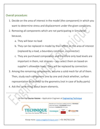 Overall procedure:
1. Decide on the area of interest in the model (the component) in which you
want to determine stress and displacement under the given conditions.
2. Removing all components which are not participating in Simulation
because,
a. They will bear no load
b. They can be replaced in model by their effect on the area of interest
(replaced by a load, a boundary condition, a connector)
c. They are purchased components and therefore only load levels are
important in them, not stresses – you select them on based on
supplier’s allowable loads. They will be replaced by connectors
3. Among the remaining components, assume a solid mesh for all of them.
Then, study each component one by one and check whether, surface
representation be truthful to the geometry (not in case of bulky parts)
4. Ask the same thing about beam elements.
--------------------------------------------------------------------------------------------------------------------
Written by Gaurav Harane – Application Engineer at Engineering Technique
Know more: www.enggtechnique.com | +91 9427611239
 
