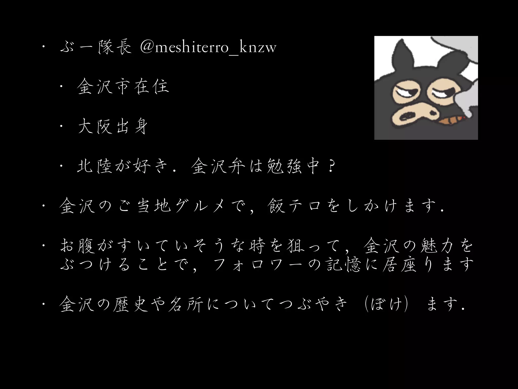 •･ ぶー隊長  @@mmeesshhiitteerrrroo__kknnzzww


•･ 金沢市在住


•･ 大阪出身


•･ 北陸が好き．金沢弁は勉強中？


•･ 金沢のご当地グルメで，飯テロをしかけます．


•･ お腹がすいていそうな時を狙って，金沢の魅力を
ぶつけることで，フォロワーの記憶に居座ります


•･ 金沢の歴史や名所についてつぶやき（ぼけ）ます．
 