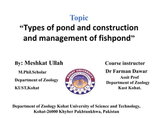 Department of Zoology Kohat University of Science and Technology,
Kohat-26000 Khyber Pakhtunkhwa, Pakistan
By: Meshkat Ullah
M.Phil.Scholar
Department of Zoology
KUST,Kohat
Course instructor
Dr Farman Dawar
Assit Prof
Department of Zoology
Kust Kohat.
Topic
“Types of pond and construction
and management of fishpond”
 