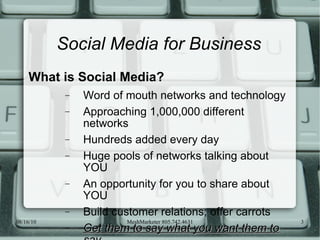 Social Media for Business What is Social Media? Word of mouth networks and technology Approaching 1,000,000 different networks Hundreds added every day Huge pools of networks talking about YOU An opportunity for you to share about YOU Build customer relations; offer carrots Get them to say what you want them to say 